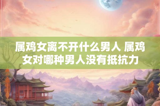 属鸡女离不开什么男人 属鸡女对哪种男人没有抵抗力