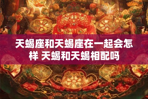 天蝎座和天蝎座在一起会怎样 天蝎和天蝎相配吗