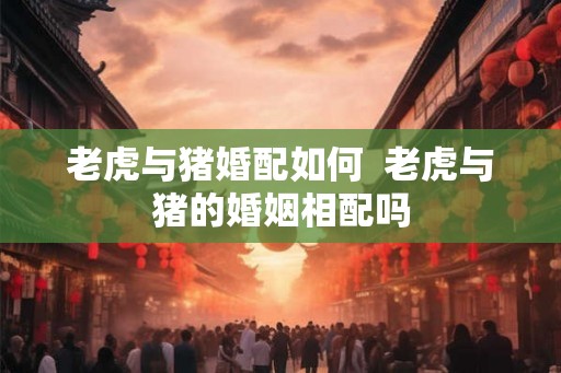 老虎与猪婚配如何  老虎与猪的婚姻相配吗