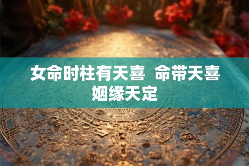 女命时柱有天喜 命带天喜姻缘天定 女命时柱有天喜 命带天喜姻缘天定