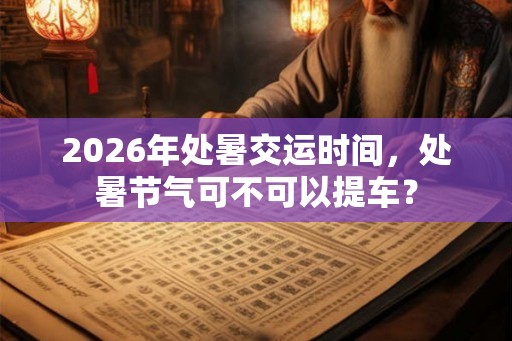 2026年处暑交运时间,处暑节气可不可以提车? 2026年处暑交运时间,处暑节气可不可以提车?