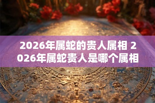 2026年属蛇的贵人属相 2026年属蛇贵人是哪个属相