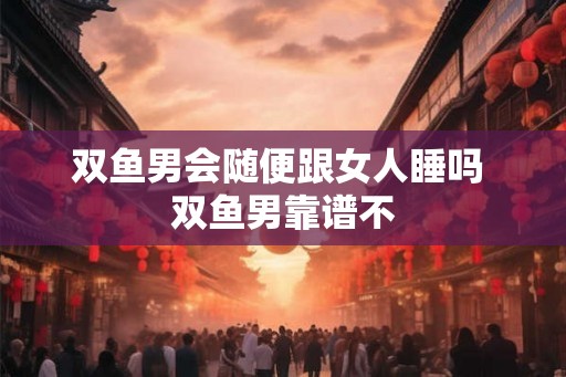 双鱼男会随便跟女人睡吗 双鱼男靠谱不