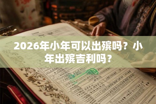2026年小年可以出殡吗？小年出殡吉利吗？
