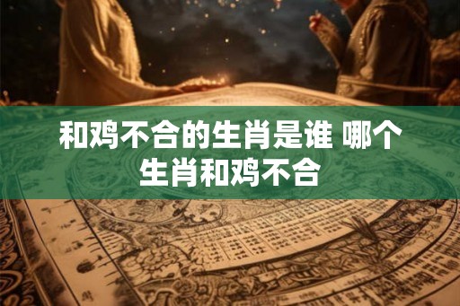 和鸡不合的生肖是谁 哪个生肖和鸡不合