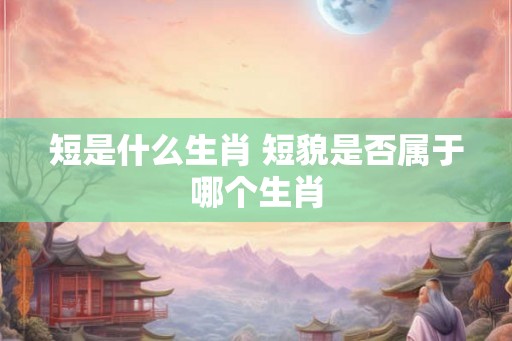短是什么生肖 短貌是否属于哪个生肖