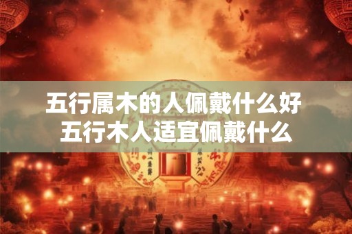 五行属木的人佩戴什么好 五行木人适宜佩戴什么 五行属木的人佩戴什么好 五行木人适宜佩戴什么