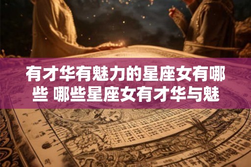 有才华有魅力的星座女有哪些 哪些星座女有才华与魅力