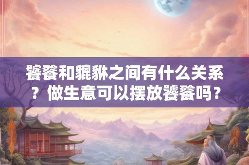 饕餮和貔貅之间有什么关系?做生意可以摆放饕餮吗? 饕餮和貔貅之间有什么关系?做生意可以摆放饕餮吗?