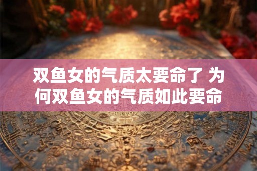 双鱼女的气质太要命了 为何双鱼女的气质如此要命