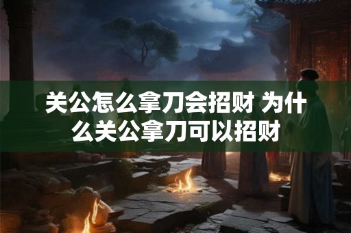关公怎么拿刀会招财 为什么关公拿刀可以招财