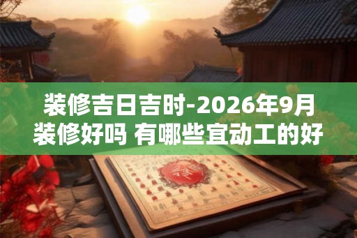装修吉日吉时-2026年9月装修好吗 有哪些宜动工的好日子