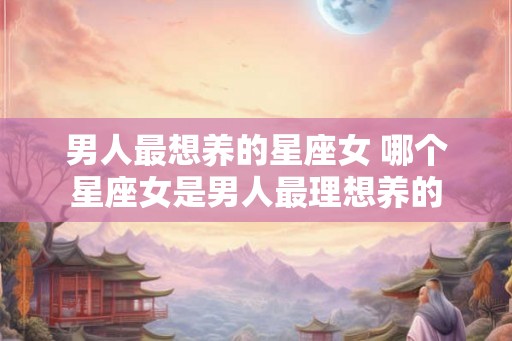 男人最想养的星座女 哪个星座女是男人最理想养的 男人最想养的星座女 哪个星座女是男人最理想养的