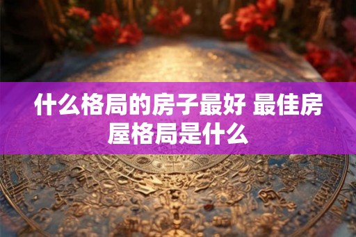 什么格局的房子最好 最佳房屋格局是什么 什么格局的房子最好 最佳房屋格局是什么