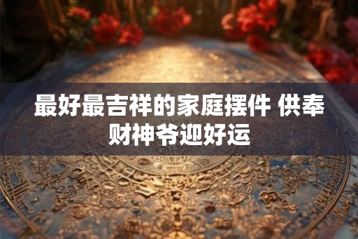 最好最吉祥的家庭摆件 供奉财神爷迎好运