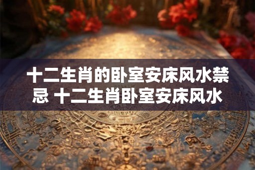 十二生肖的卧室安床风水禁忌 十二生肖卧室安床风水忌讳是什么 十二生肖的卧室安床风水禁忌 十二生肖卧室安床风水忌讳是什么