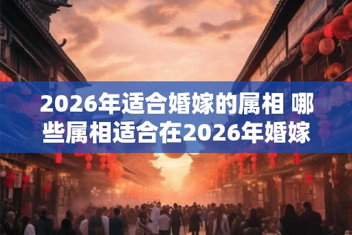 2026年适合婚嫁的属相 哪些属相适合在2026年婚嫁 2026年适合婚嫁的属相 哪些属相适合在2026年婚嫁