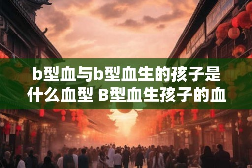 b型血与b型血生的孩子是什么血型 B型血生孩子的血型是什么 b型血与b型血生的孩子是什么血型 B型血生孩子的血型是什么