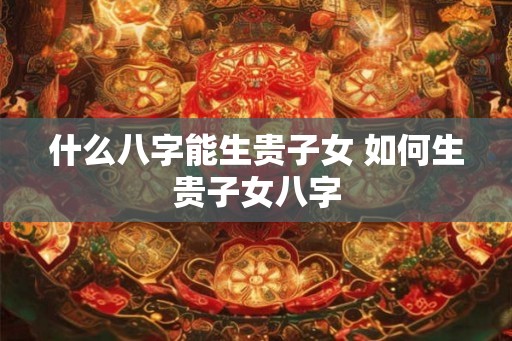 什么八字能生贵子女 如何生贵子女八字