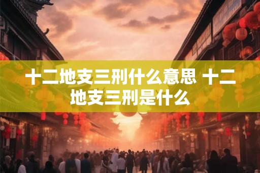 十二地支三刑什么意思 十二地支三刑是什么 十二地支三刑什么意思 十二地支三刑是什么