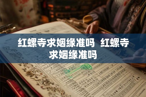 红螺寺求姻缘准吗  红螺寺求姻缘准吗