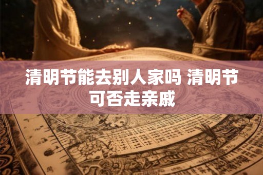 清明节能去别人家吗 清明节可否走亲戚