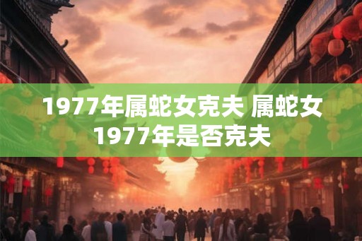 1977年属蛇女克夫 属蛇女1977年是否克夫