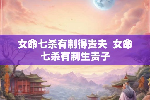 女命七杀有制得贵夫 女命七杀有制生贵子 女命七杀有制得贵夫 女命七杀有制生贵子