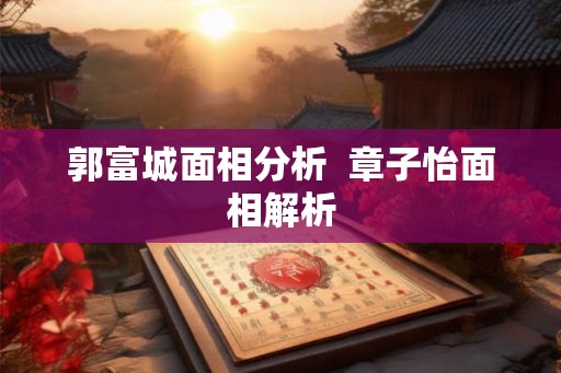 郭富城面相分析 章子怡面相解析 郭富城面相分析 章子怡面相解析