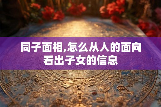 同子面相,怎么从人的面向看出子女的信息