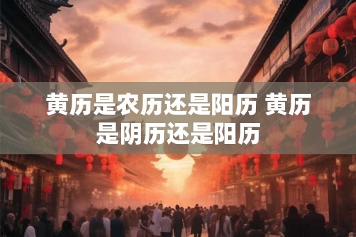 黄历是农历还是阳历 黄历是阴历还是阳历 黄历是农历还是阳历 黄历是阴历还是阳历