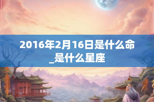 2016年2月16日是什么命_是什么星座