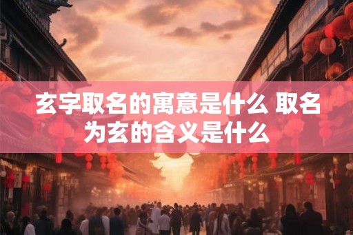 玄字取名的寓意是什么 取名为玄的含义是什么