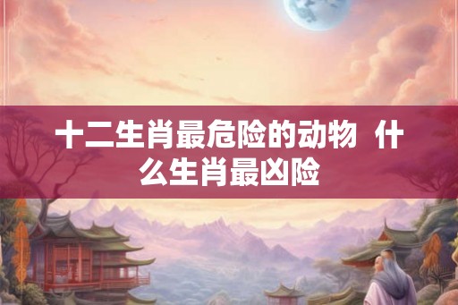 十二生肖最危险的动物  什么生肖最凶险