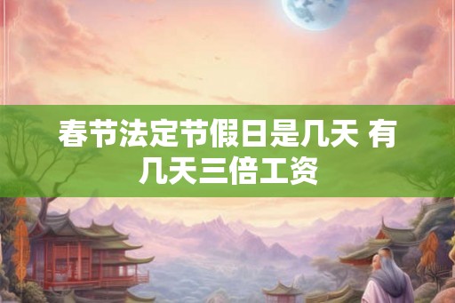 春节法定节假日是几天 有几天三倍工资 春节法定节假日是几天 有几天三倍工资