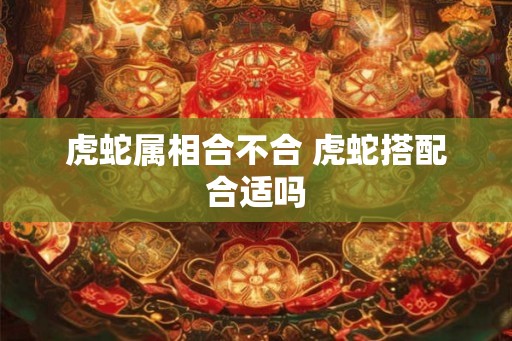 虎蛇属相合不合 虎蛇搭配合适吗