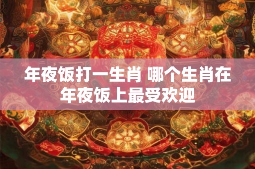 年夜饭打一生肖 哪个生肖在年夜饭上最受欢迎