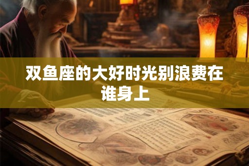 双鱼座的大好时光别浪费在谁身上