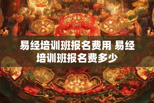 易经培训班报名费用 易经培训班报名费多少