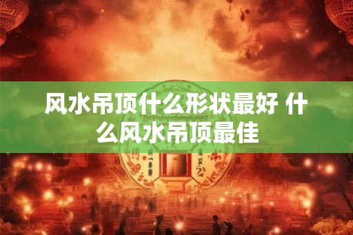 风水吊顶什么形状最好 什么风水吊顶最佳