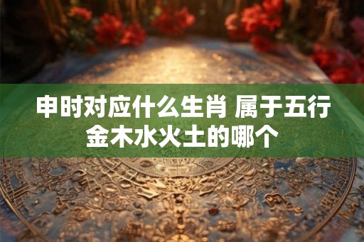 申时对应什么生肖 属于五行金木水火土的哪个