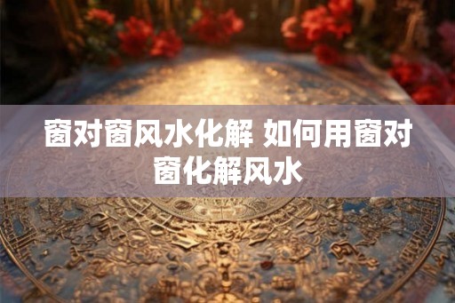 窗对窗风水化解 如何用窗对窗化解风水