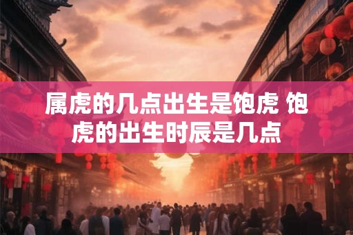 属虎的几点出生是饱虎 饱虎的出生时辰是几点