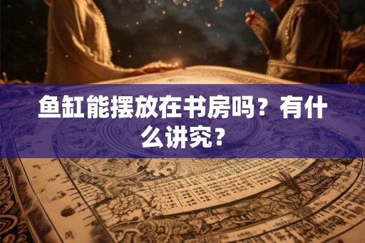 鱼缸能摆放在书房吗?有什么讲究? 鱼缸能摆放在书房吗?有什么讲究?
