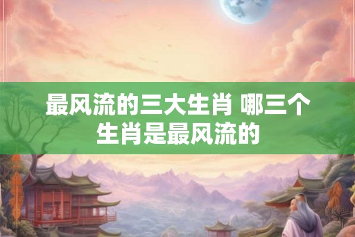最风流的三大生肖 哪三个生肖是最风流的
