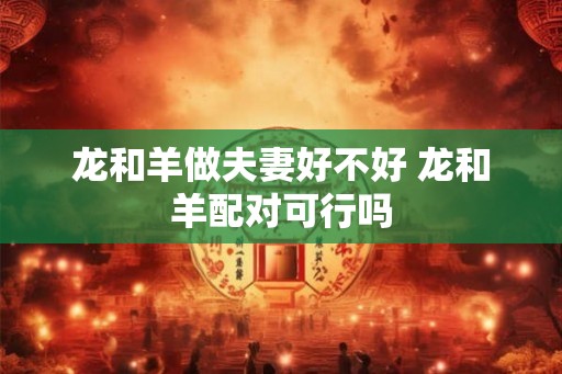 龙和羊做夫妻好不好 龙和羊配对可行吗