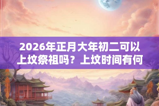 2026年正月大年初二可以上坟祭祖吗？上坟时间有何说法？