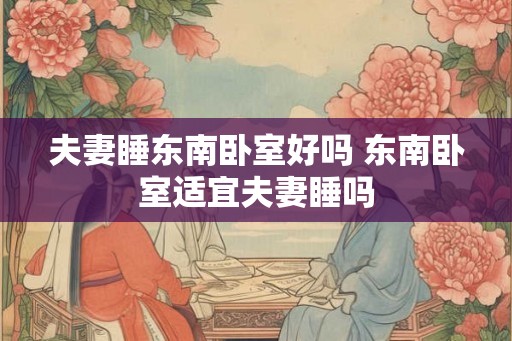 夫妻睡东南卧室好吗 东南卧室适宜夫妻睡吗