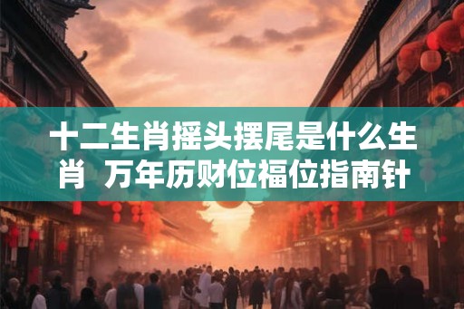 十二生肖摇头摆尾是什么生肖  万年历财位福位指南针