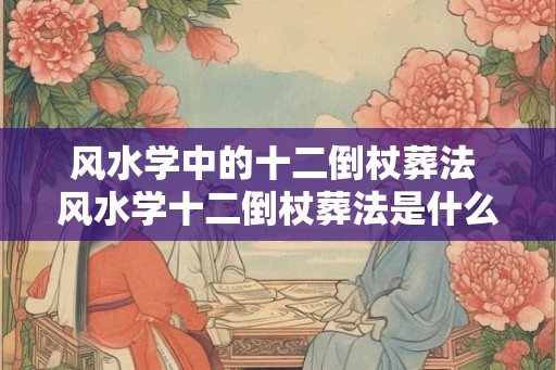 风水学中的十二倒杖葬法 风水学十二倒杖葬法是什么 风水学中的十二倒杖葬法 风水学十二倒杖葬法是什么